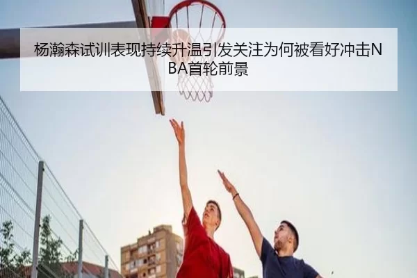 杨瀚森试训表现持续升温引发关注为何被看好冲击NBA首轮前景